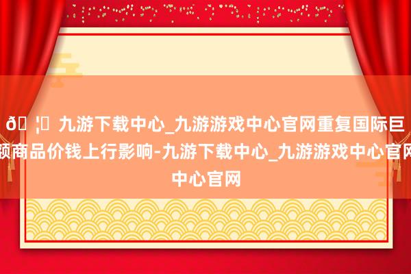 🦄九游下载中心_九游游戏中心官网重复国际巨额商品价钱上行影响-九游下载中心_九游游戏中心官网