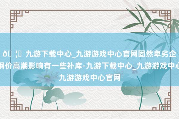 🦄九游下载中心_九游游戏中心官网固然卑劣企业受钢价高潮影响有一些补库-九游下载中心_九游游戏中心官网