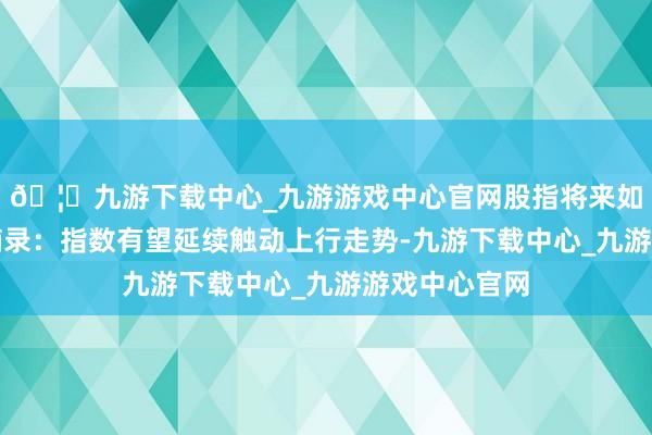 🦄九游下载中心_九游游戏中心官网股指将来如何演绎？）摘录：指数有望延续触动上行走势-九游下载中心_九游游戏中心官网