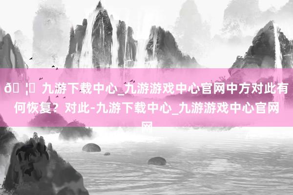 🦄九游下载中心_九游游戏中心官网中方对此有何恢复？对此-九游下载中心_九游游戏中心官网