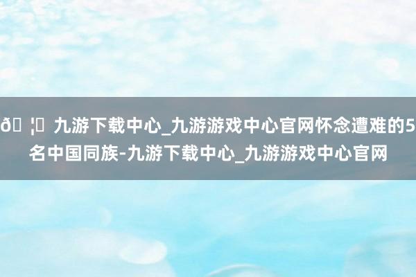 🦄九游下载中心_九游游戏中心官网怀念遭难的5名中国同族-九游下载中心_九游游戏中心官网