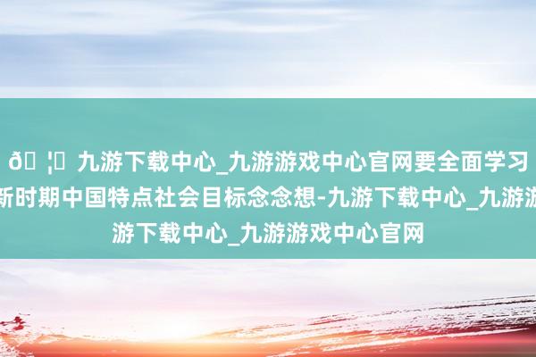 🦄九游下载中心_九游游戏中心官网要全面学习和会习近平新时期中国特点社会目标念念想-九游下载中心_九游游戏中心官网