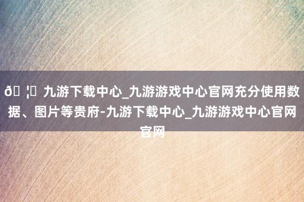 🦄九游下载中心_九游游戏中心官网充分使用数据、图片等贵府-九游下载中心_九游游戏中心官网