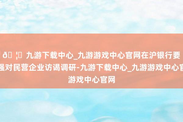 🦄九游下载中心_九游游戏中心官网在沪银行要加强对民营企业访谒调研-九游下载中心_九游游戏中心官网