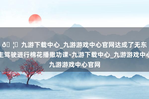 🦄九游下载中心_九游游戏中心官网达成了无东说念主驾驶进行棉花播撒功课-九游下载中心_九游游戏中心官网