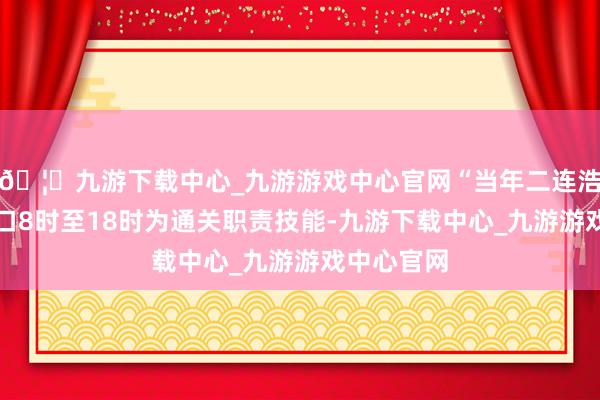 🦄九游下载中心_九游游戏中心官网“当年二连浩特公路港口8时至18时为通关职责技能-九游下载中心_九游游戏中心官网