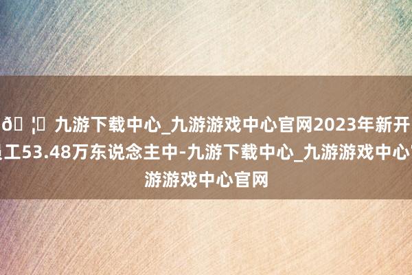 🦄九游下载中心_九游游戏中心官网2023年新开户员工53.48万东说念主中-九游下载中心_九游游戏中心官网