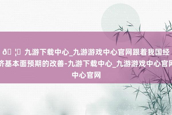 🦄九游下载中心_九游游戏中心官网跟着我国经济基本面预期的改善-九游下载中心_九游游戏中心官网