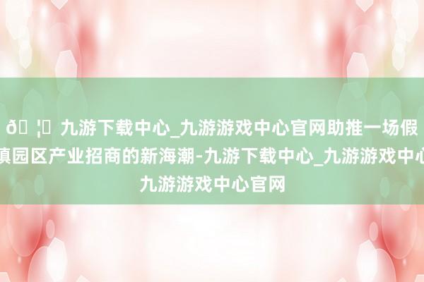 🦄九游下载中心_九游游戏中心官网助推一场假想小镇园区产业招商的新海潮-九游下载中心_九游游戏中心官网