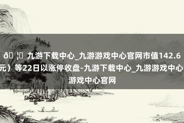 🦄九游下载中心_九游游戏中心官网市值142.60亿元）等22日以涨停收盘-九游下载中心_九游游戏中心官网