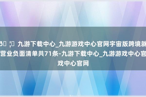 🦄九游下载中心_九游游戏中心官网宇宙版跨境就业营业负面清单共71条-九游下载中心_九游游戏中心官网