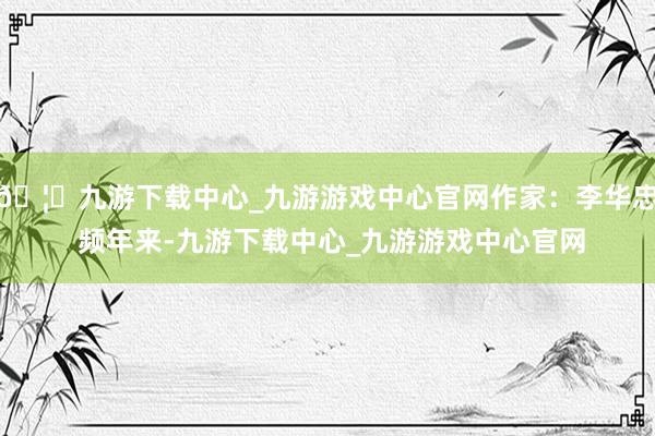 🦄九游下载中心_九游游戏中心官网作家：李华忠 频年来-九游下载中心_九游游戏中心官网