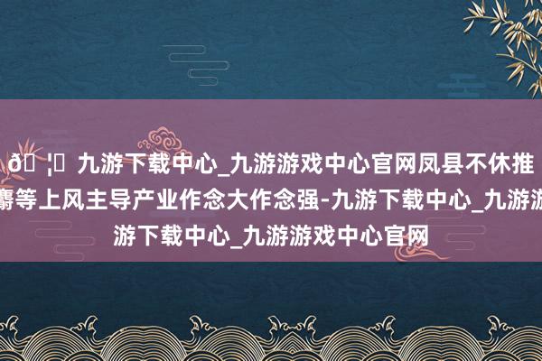 🦄九游下载中心_九游游戏中心官网凤县不休推进花椒、林麝等上风主导产业作念大作念强-九游下载中心_九游游戏中心官网