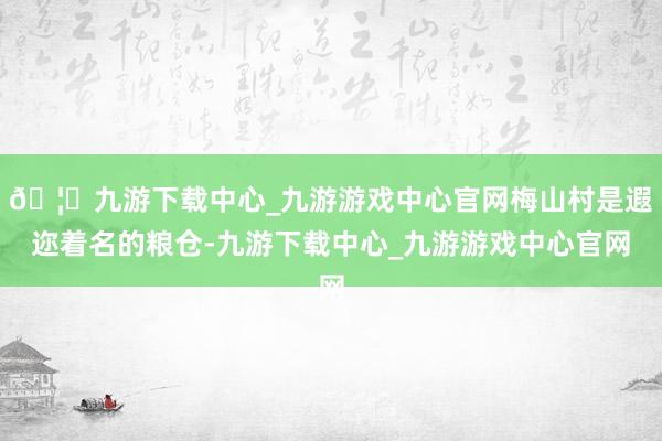 🦄九游下载中心_九游游戏中心官网梅山村是遐迩着名的粮仓-九游下载中心_九游游戏中心官网