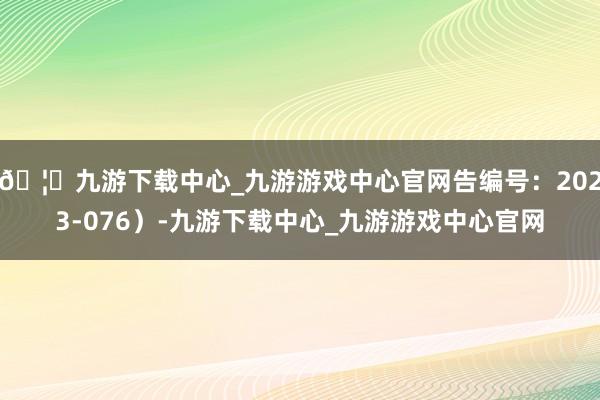 🦄九游下载中心_九游游戏中心官网告编号：2023-076）-九游下载中心_九游游戏中心官网