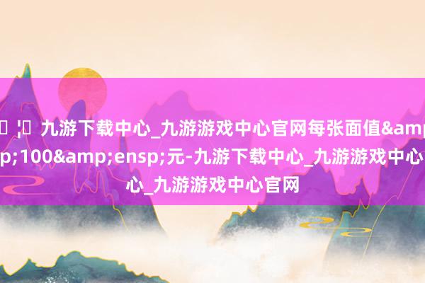 🦄九游下载中心_九游游戏中心官网每张面值&ensp;100&ensp;元-九游下载中心_九游游戏中心官网