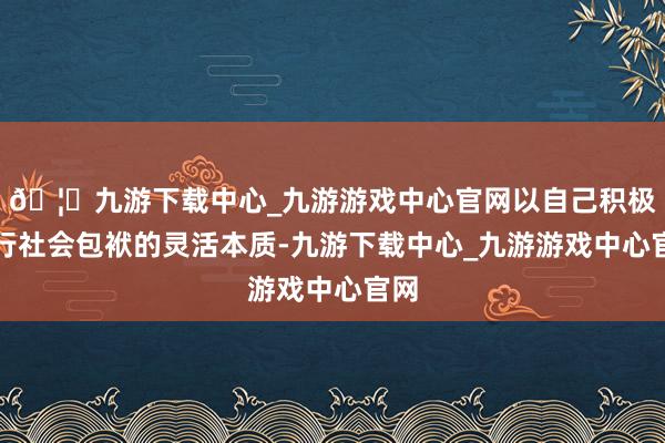 🦄九游下载中心_九游游戏中心官网以自己积极履行社会包袱的灵活本质-九游下载中心_九游游戏中心官网