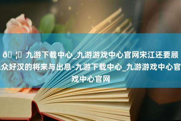 🦄九游下载中心_九游游戏中心官网宋江还要顾忌众好汉的将来与出息-九游下载中心_九游游戏中心官网