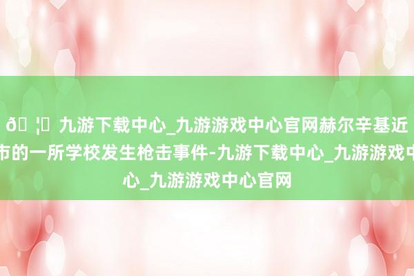 🦄九游下载中心_九游游戏中心官网赫尔辛基近邻万塔市的一所学校发生枪击事件-九游下载中心_九游游戏中心官网