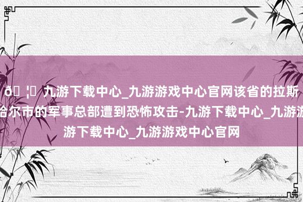 🦄九游下载中心_九游游戏中心官网该省的拉斯克市和恰巴哈尔市的军事总部遭到恐怖攻击-九游下载中心_九游游戏中心官网