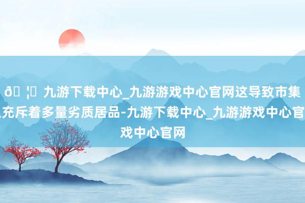 🦄九游下载中心_九游游戏中心官网这导致市集上充斥着多量劣质居品-九游下载中心_九游游戏中心官网