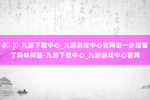 🦄九游下载中心_九游游戏中心官网进一步加重了异味问题-九游下载中心_九游游戏中心官网