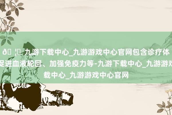 🦄九游下载中心_九游游戏中心官网包含诊疗体魄机能、促进血液轮回、加强免疫力等-九游下载中心_九游游戏中心官网