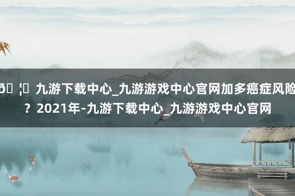 🦄九游下载中心_九游游戏中心官网加多癌症风险？2021年-九游下载中心_九游游戏中心官网