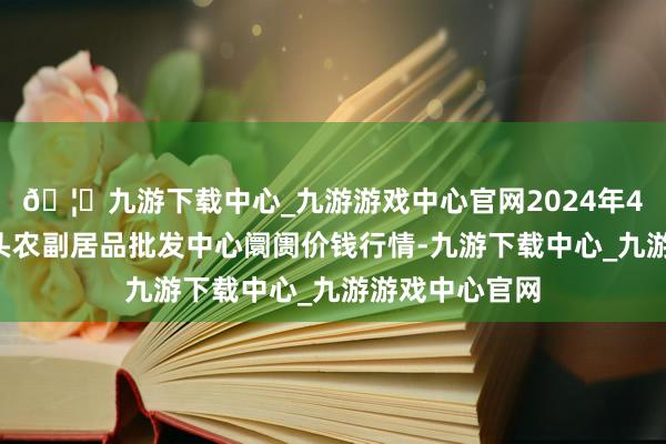 🦄九游下载中心_九游游戏中心官网2024年4月6日广东汕头农副居品批发中心阛阓价钱行情-九游下载中心_九游游戏中心官网