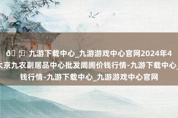 🦄九游下载中心_九游游戏中心官网2024年4月6日广东东莞市大京九农副居品中心批发阛阓价钱行情-九游下载中心_九游游戏中心官网