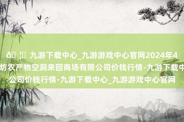 🦄九游下载中心_九游游戏中心官网2024年4月6日山西省长治市紫坊农产物空洞来回商场有限公司价钱行情-九游下载中心_九游游戏中心官网