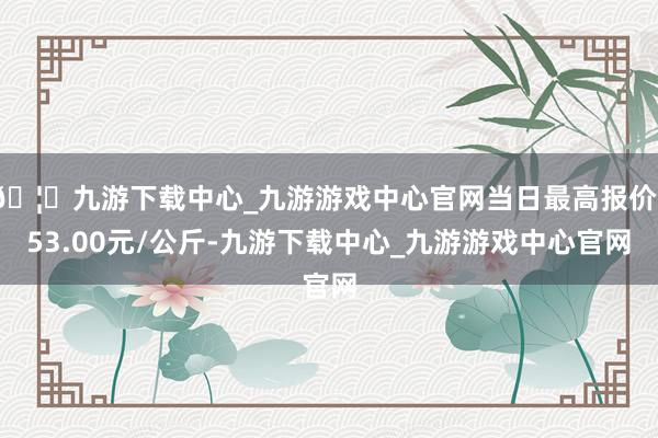 🦄九游下载中心_九游游戏中心官网当日最高报价153.00元/公斤-九游下载中心_九游游戏中心官网