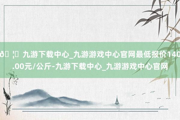 🦄九游下载中心_九游游戏中心官网最低报价140.00元/公斤-九游下载中心_九游游戏中心官网