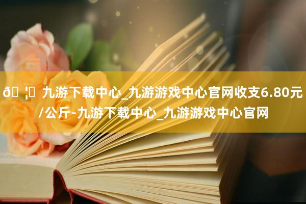 🦄九游下载中心_九游游戏中心官网收支6.80元/公斤-九游下载中心_九游游戏中心官网