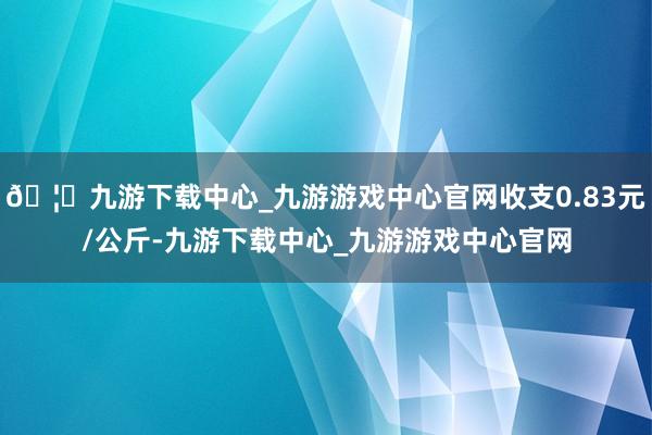 🦄九游下载中心_九游游戏中心官网收支0.83元/公斤-九游下载中心_九游游戏中心官网