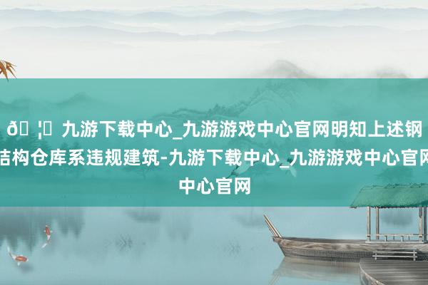 🦄九游下载中心_九游游戏中心官网明知上述钢结构仓库系违规建筑-九游下载中心_九游游戏中心官网