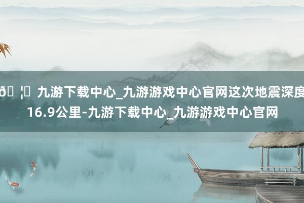 🦄九游下载中心_九游游戏中心官网这次地震深度16.9公里-九游下载中心_九游游戏中心官网