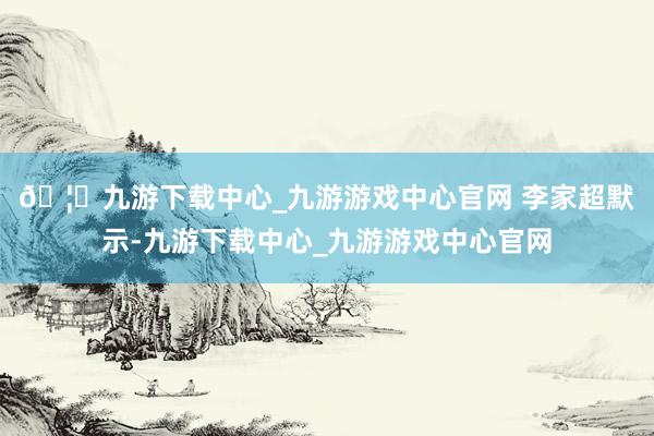 🦄九游下载中心_九游游戏中心官网 　　李家超默示-九游下载中心_九游游戏中心官网