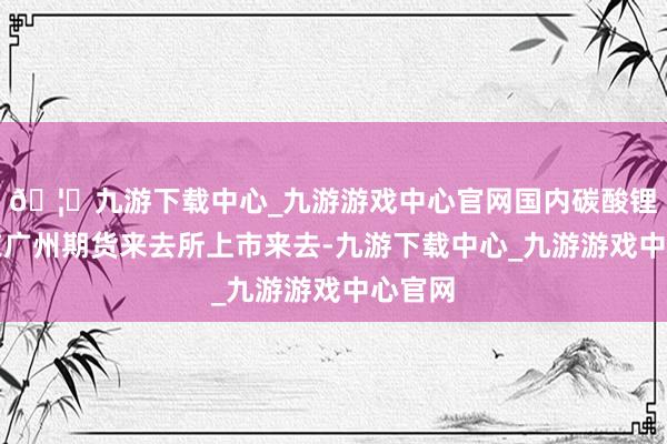 🦄九游下载中心_九游游戏中心官网国内碳酸锂期货在广州期货来去所上市来去-九游下载中心_九游游戏中心官网