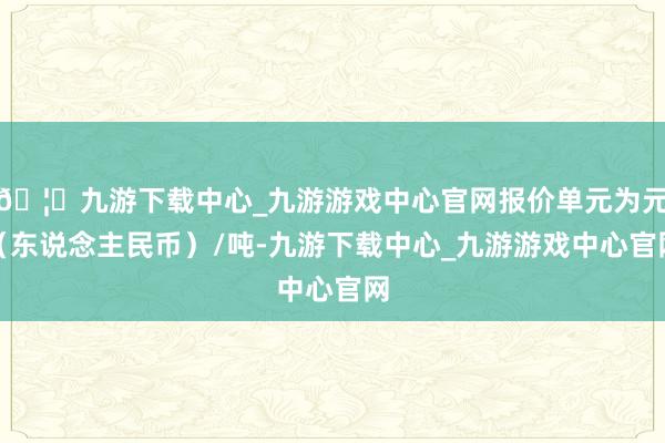 🦄九游下载中心_九游游戏中心官网报价单元为元（东说念主民币）/吨-九游下载中心_九游游戏中心官网