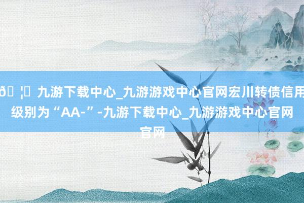 🦄九游下载中心_九游游戏中心官网宏川转债信用级别为“AA-”-九游下载中心_九游游戏中心官网