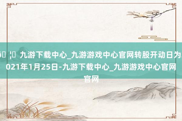 🦄九游下载中心_九游游戏中心官网转股开动日为2021年1月25日-九游下载中心_九游游戏中心官网