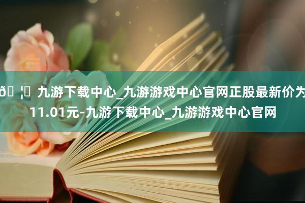 🦄九游下载中心_九游游戏中心官网正股最新价为11.01元-九游下载中心_九游游戏中心官网