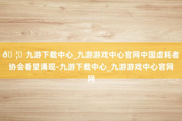 🦄九游下载中心_九游游戏中心官网中国虚耗者协会看望涌现-九游下载中心_九游游戏中心官网