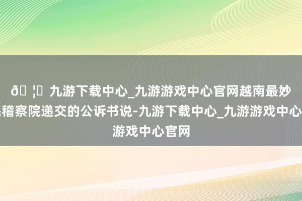 🦄九游下载中心_九游游戏中心官网　　越南最妙手民稽察院递交的公诉书说-九游下载中心_九游游戏中心官网