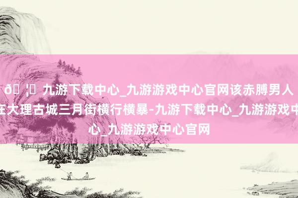 🦄九游下载中心_九游游戏中心官网该赤膊男人“一直在大理古城三月街横行横暴-九游下载中心_九游游戏中心官网