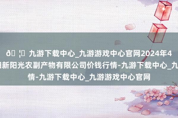 🦄九游下载中心_九游游戏中心官网2024年4月12日陕西咸阳新阳光农副产物有限公司价钱行情-九游下载中心_九游游戏中心官网