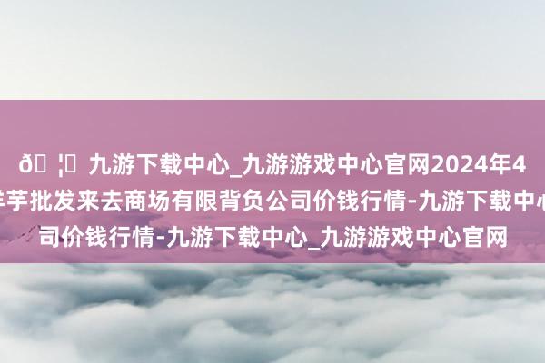 🦄九游下载中心_九游游戏中心官网2024年4月12日陇西县清吉洋芋批发来去商场有限背负公司价钱行情-九游下载中心_九游游戏中心官网