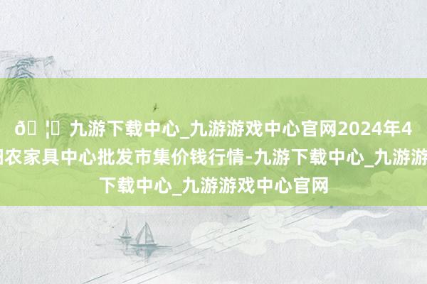 🦄九游下载中心_九游游戏中心官网2024年4月12日阜阳农家具中心批发市集价钱行情-九游下载中心_九游游戏中心官网