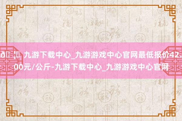 🦄九游下载中心_九游游戏中心官网最低报价42.00元/公斤-九游下载中心_九游游戏中心官网